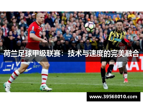 荷兰足球甲级联赛:技术与速度的完美融合 荷兰足球甲级联赛:技术与速度的完美融合